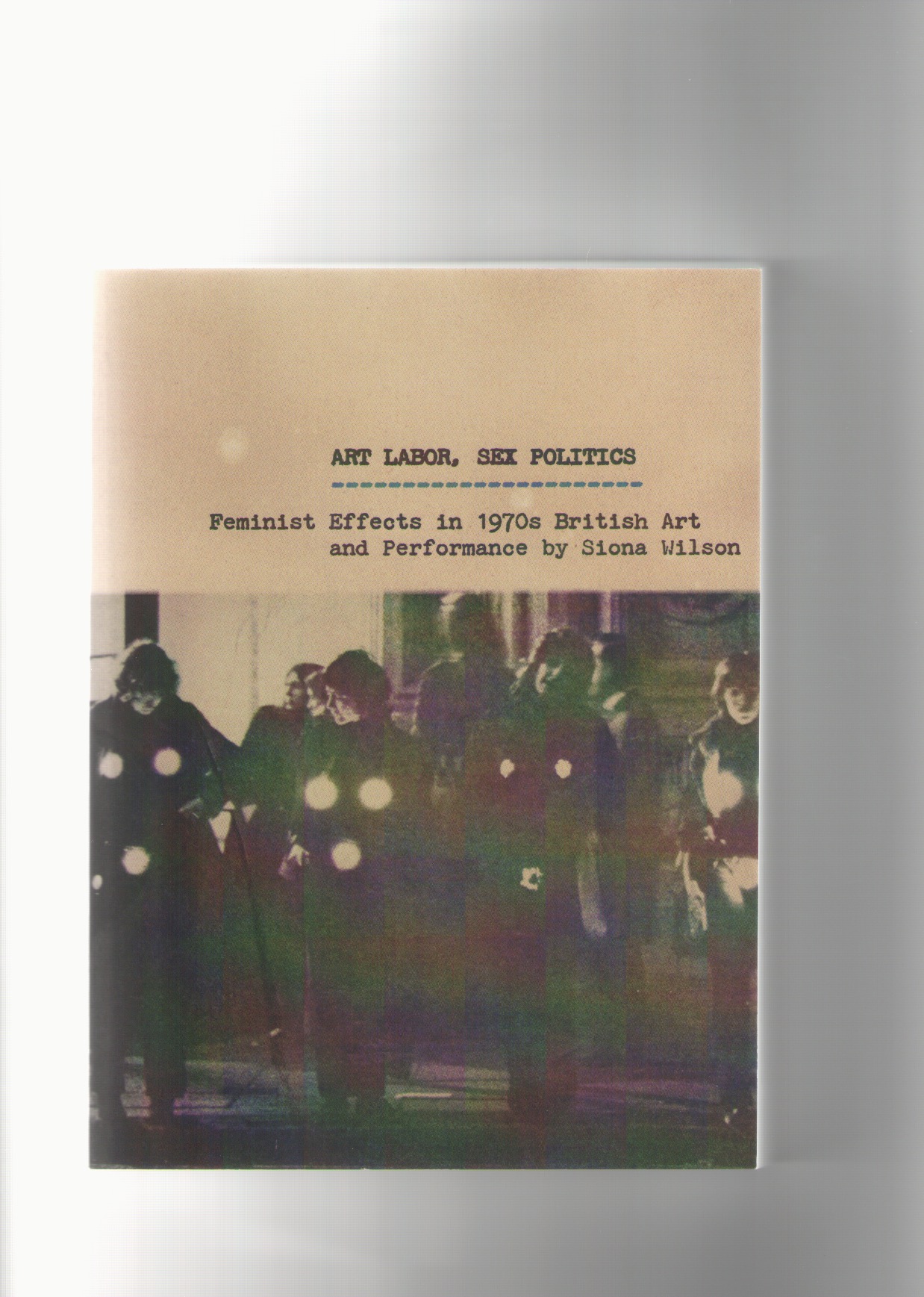 WILSON, Siona - Art Labor, Sex Politics. Feminist Effects in 1970s British Art and Performance